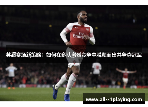 英超赛场新策略:如何在多队激烈竞争中脱颖而出并争夺冠军 英超赛场新策略:如何在多队激烈竞争中脱颖而出并争夺冠军