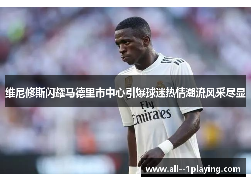 维尼修斯闪耀马德里市中心引爆球迷热情潮流风采尽显 维尼修斯闪耀马德里市中心引爆球迷热情潮流风采尽显