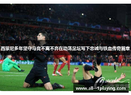 西蒙尼多年坚守马竞不离不弃在动荡足坛写下忠诚与铁血传奇篇章